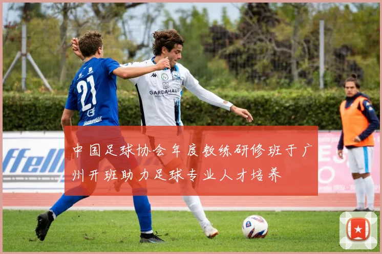 中国足球协会年度教练研修班于广州开班助力足球专业人才培养