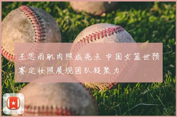 王思雨肌肉照成亮点 中国女篮世预赛定妆照展现团队凝聚力