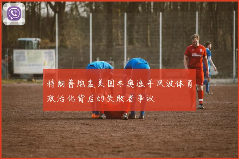 特朗普炮轰美国冬奥选手风波体育政治化背后的失败者争议