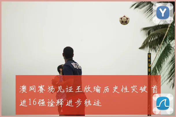 澳网赛场见证王欣瑜历史性突破 首进16强诠释进步轨迹