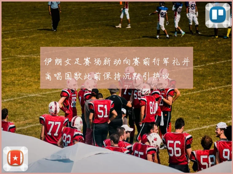 伊朗女足赛场新动向赛前行军礼并高唱国歌此前保持沉默引热议