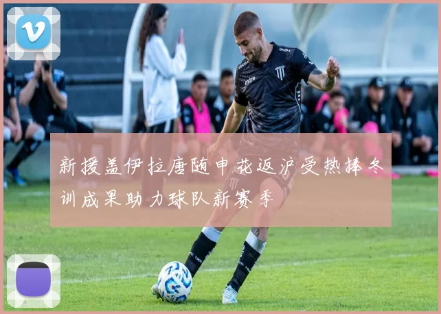 新援盖伊拉唐随申花返沪受热捧冬训成果助力球队新赛季