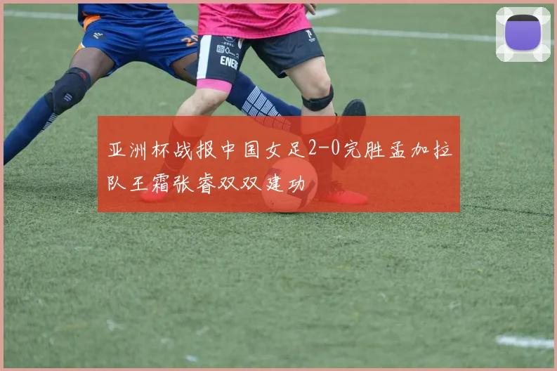亚洲杯战报中国女足2-0完胜孟加拉队王霜张睿双双建功