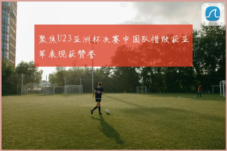 聚焦U23亚洲杯决赛中国队惜败获亚军表现获赞誉