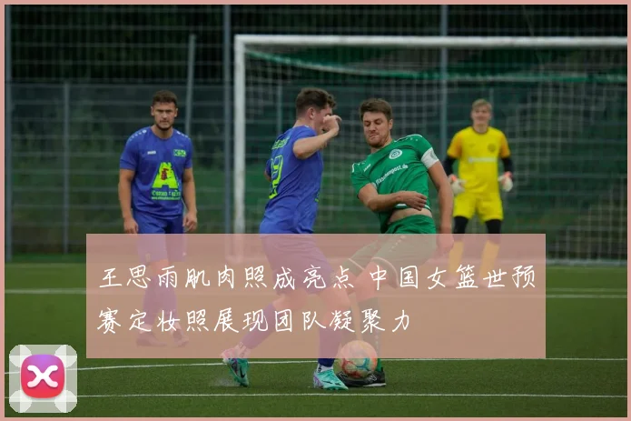 王思雨肌肉照成亮点 中国女篮世预赛定妆照展现团队凝聚力