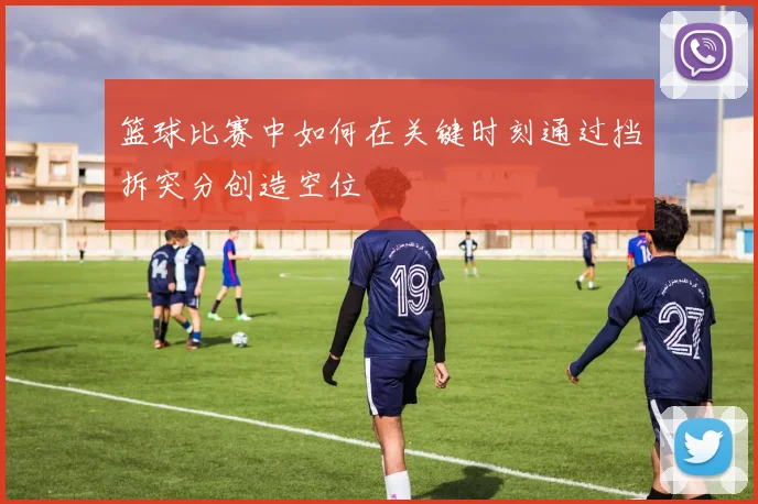 篮球比赛中如何在关键时刻通过挡拆突分创造空位