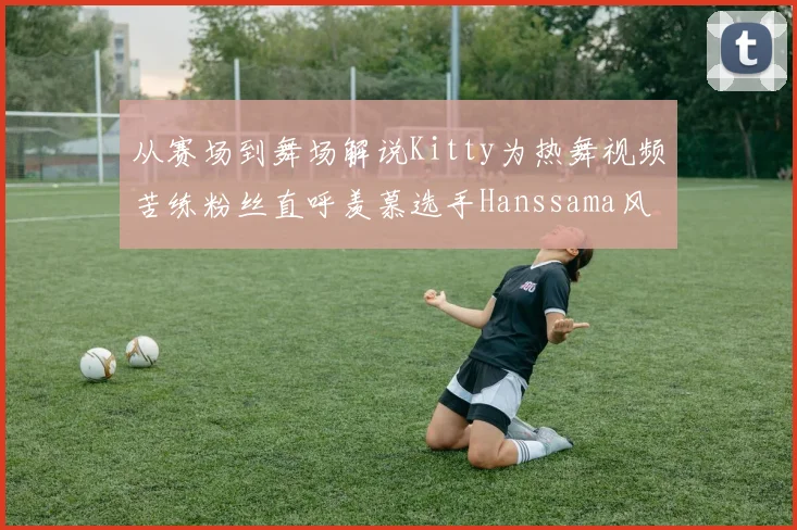 从赛场到舞场解说Kitty为热舞视频苦练粉丝直呼羡慕选手Hanssama风采