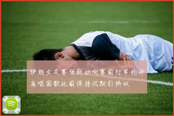 伊朗女足赛场新动向赛前行军礼并高唱国歌此前保持沉默引热议