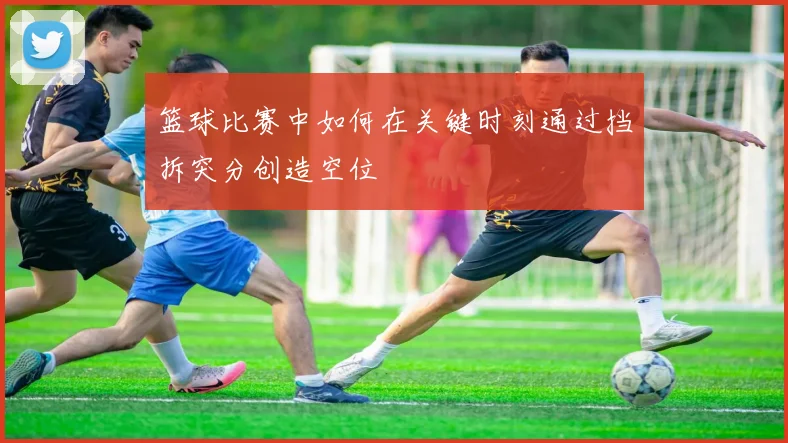 篮球比赛中如何在关键时刻通过挡拆突分创造空位