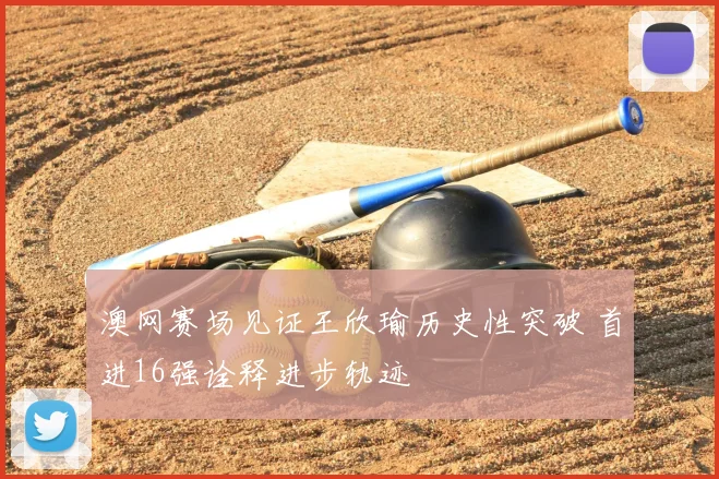 澳网赛场见证王欣瑜历史性突破 首进16强诠释进步轨迹