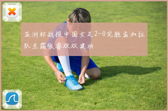 亚洲杯战报中国女足2-0完胜孟加拉队王霜张睿双双建功