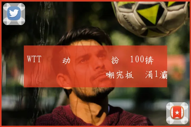 WTT鐢熸动鑳滃満鏁扮牬100锛佹灄鏄庡効鍎掗噸鍥炲嘲宄板彧涓1灞佸啿鍏ョ敺鍗曞洓寮恒