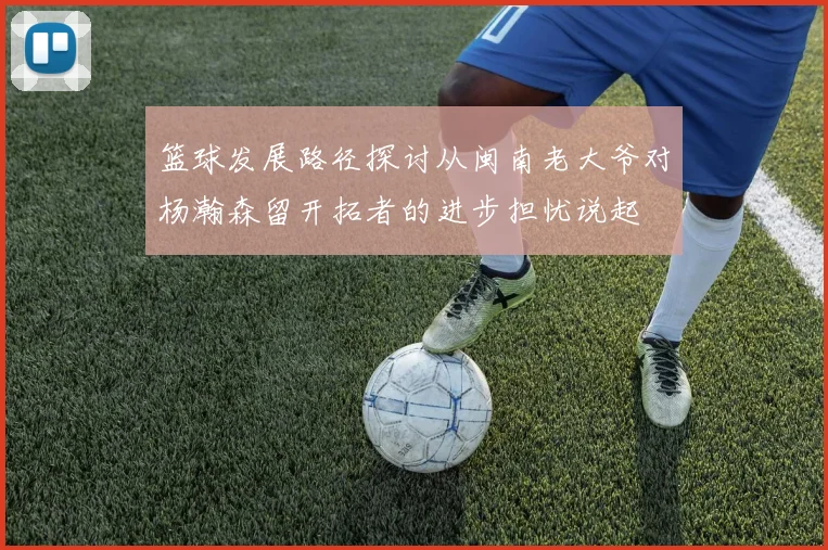 篮球发展路径探讨从闽南老大爷对杨瀚森留开拓者的进步担忧说起